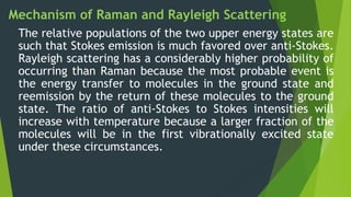 Mechanism of Raman and Rayleigh Scattering
The relative populations of the two upper energy states are
such that Stokes emission is much favored over anti-Stokes.
Rayleigh scattering has a considerably higher probability of
occurring than Raman because the most probable event is
the energy transfer to molecules in the ground state and
reemission by the return of these molecules to the ground
state. The ratio of anti-Stokes to Stokes intensities will
increase with temperature because a larger fraction of the
molecules will be in the first vibrationally excited state
under these circumstances.
 