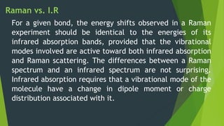 Raman vs. I.R
For a given bond, the energy shifts observed in a Raman
experiment should be identical to the energies of its
infrared absorption bands, provided that the vibrational
modes involved are active toward both infrared absorption
and Raman scattering. The differences between a Raman
spectrum and an infrared spectrum are not surprising.
Infrared absorption requires that a vibrational mode of the
molecule have a change in dipole moment or charge
distribution associated with it.
 