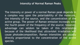Intensity of Normal Raman Peaks
The intensity or power of a normal Raman peak depends in
a complex way upon the polarizability of the molecule,
the intensity of the source, and the concentration of the
active group. The power of Raman emission increases with
the fourth power of the frequency of the source; however,
advantage can seldom be taken of this relationship
because of the likelihood that ultraviolet irradiation will
cause photodecomposition. Raman intensities are usually
directly proportional to the concentration of the active
species.
 