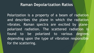 Raman Depolarization Ratios
Polarization is a property of a beam of radiation
and describes the plane in which the radiation
vibrates. Raman spectra are excited by plane-
polarized radiation. The scattered radiation is
found to be polarized to various degrees
depending upon the type of vibration responsible
for the scattering.
 