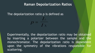 Raman Depolarization Ratios
The depolarization ratio p is defined as
Experimentally, the depolarization ratio may be obtained
by inserting a polarizer between the sample and the
monochromator. The depolarization ratio is dependent
upon the symmetry of the vibrations responsible for
scattering.
p
I
I



 