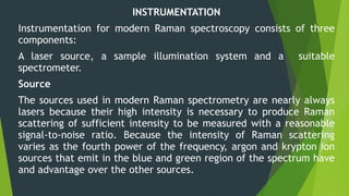 INSTRUMENTATION
Instrumentation for modern Raman spectroscopy consists of three
components:
A laser source, a sample illumination system and a suitable
spectrometer.
Source
The sources used in modern Raman spectrometry are nearly always
lasers because their high intensity is necessary to produce Raman
scattering of sufficient intensity to be measured with a reasonable
signal-to-noise ratio. Because the intensity of Raman scattering
varies as the fourth power of the frequency, argon and krypton ion
sources that emit in the blue and green region of the spectrum have
and advantage over the other sources.
 
