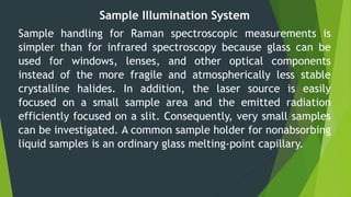 Sample Illumination System
Sample handling for Raman spectroscopic measurements is
simpler than for infrared spectroscopy because glass can be
used for windows, lenses, and other optical components
instead of the more fragile and atmospherically less stable
crystalline halides. In addition, the laser source is easily
focused on a small sample area and the emitted radiation
efficiently focused on a slit. Consequently, very small samples
can be investigated. A common sample holder for nonabsorbing
liquid samples is an ordinary glass melting-point capillary.
 