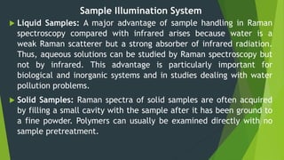 Sample Illumination System
 Liquid Samples: A major advantage of sample handling in Raman
spectroscopy compared with infrared arises because water is a
weak Raman scatterer but a strong absorber of infrared radiation.
Thus, aqueous solutions can be studied by Raman spectroscopy but
not by infrared. This advantage is particularly important for
biological and inorganic systems and in studies dealing with water
pollution problems.
 Solid Samples: Raman spectra of solid samples are often acquired
by filling a small cavity with the sample after it has been ground to
a fine powder. Polymers can usually be examined directly with no
sample pretreatment.
 