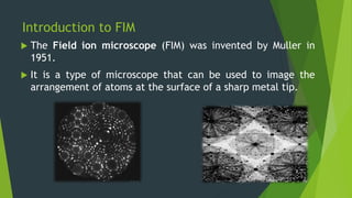 Introduction to FIM
 The Field ion microscope (FIM) was invented by Muller in
1951.
 It is a type of microscope that can be used to image the
arrangement of atoms at the surface of a sharp metal tip.
 