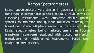 Raman Spectrometers
Raman spectrometers were similar in design and used the
same type of components as the classical ultraviolet/visible
dispersing instruments. Most employed double grating
systems to minimize the spurious radiation reaching the
transducer. Photomultipliers served as transducers. Now
Raman spectrometers being marketed are either Fourier
transform instruments equipped with cooled germanium
transducers or multichannel instruments based upon
charge-coupled devices.
 