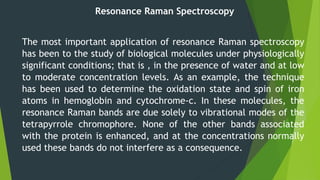 Resonance Raman Spectroscopy
The most important application of resonance Raman spectroscopy
has been to the study of biological molecules under physiologically
significant conditions; that is , in the presence of water and at low
to moderate concentration levels. As an example, the technique
has been used to determine the oxidation state and spin of iron
atoms in hemoglobin and cytochrome-c. In these molecules, the
resonance Raman bands are due solely to vibrational modes of the
tetrapyrrole chromophore. None of the other bands associated
with the protein is enhanced, and at the concentrations normally
used these bands do not interfere as a consequence.
 