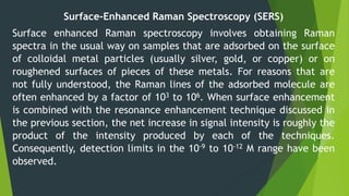 Surface-Enhanced Raman Spectroscopy (SERS)
Surface enhanced Raman spectroscopy involves obtaining Raman
spectra in the usual way on samples that are adsorbed on the surface
of colloidal metal particles (usually silver, gold, or copper) or on
roughened surfaces of pieces of these metals. For reasons that are
not fully understood, the Raman lines of the adsorbed molecule are
often enhanced by a factor of 103 to 106. When surface enhancement
is combined with the resonance enhancement technique discussed in
the previous section, the net increase in signal intensity is roughly the
product of the intensity produced by each of the techniques.
Consequently, detection limits in the 10-9 to 10-12 M range have been
observed.
 