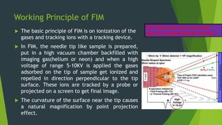 Working Principle of FIM
 The basic principle of FIM is on ionization of the
gases and tracking ions with a tracking device.
 In FIM, the needle tip like sample is prepared,
put in a high vacuum chamber backfilled with
imaging gas(helium or neon) and when a high
voltage of range 5-10KV is applied the gases
adsorbed on the tip of sample get ionized and
repelled in direction perpendicular to the tip
surface. These ions are tracked by a probe or
projected on a screen to get final image.
 The curvature of the surface near the tip causes
a natural magnification by point projection
effect.
TIP: Have you even seen your
face in concave/convex mirror?
 