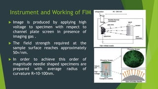 Instrument and Working of FIM
 Image is produced by applying high
voltage to specimen with respect to
channel plate screen in presence of
imaging gas .
 The field strength required at the
sample surface reaches approximately
50v/nm.
 In order to achieve this order of
magnitude needle shaped specimens are
prepared with average radius of
curvature R=10-100nm.
 