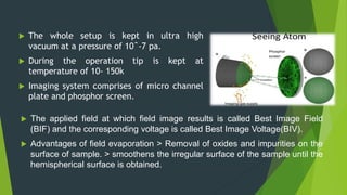  The whole setup is kept in ultra high
vacuum at a pressure of 10ˆ-7 pa.
 During the operation tip is kept at
temperature of 10- 150k
 Imaging system comprises of micro channel
plate and phosphor screen.
 The applied field at which field image results is called Best Image Field
(BIF) and the corresponding voltage is called Best Image Voltage(BIV).
 Advantages of field evaporation > Removal of oxides and impurities on the
surface of sample. > smoothens the irregular surface of the sample until the
hemispherical surface is obtained.
 