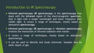 Introduction to IR Spectroscopy
 Infrared spectroscopy (IR spectroscopy) is the spectroscopy that
deals with the infrared region of the electromagnetic spectrum,
that is light with a longer wavelength and lower frequency than
visible light. It covers a range of techniques, mostly based on
absorption spectroscopy.
 Infrared spectroscopy (IR spectroscopy or vibration spectroscopy)
involves the interaction of infrared radiation with matter.
 It covers a range of techniques, mostly based on absorption
spectroscopy.
 It can be used to identify and study chemicals. Samples may be
solid, liquid, or gas
 