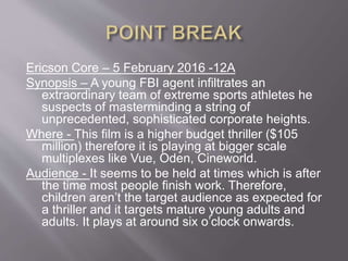 Ericson Core – 5 February 2016 -12A
Synopsis – A young FBI agent infiltrates an
extraordinary team of extreme sports athletes he
suspects of masterminding a string of
unprecedented, sophisticated corporate heights.
Where - This film is a higher budget thriller ($105
million) therefore it is playing at bigger scale
multiplexes like Vue, Oden, Cineworld.
Audience - It seems to be held at times which is after
the time most people finish work. Therefore,
children aren’t the target audience as expected for
a thriller and it targets mature young adults and
adults. It plays at around six o’clock onwards.
 