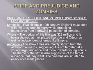 PRIDE AND PREJUDICE AND ZOMBIES (Burr Steers) 11
February 2016 – 15
Synopsis – Five sisters in 19th century England must cope
with the pressures to marry while protecting
themselves from a growing population of zombies.
Where – The budget of this film was $28 million and is
being showed at multiplexes like Vue and Odeon as
well as independent cinemas like Empire.
Audience - The show times are mainly shown from the
afternoon onwards, suggesting it is not targeted at a
young target audience and more towards young adults.
The theme of the film is also suggestive of the target
audience that they want. The cinemas are situated to
easily accessible places.
 