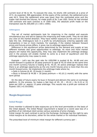 current level of 46 to 44. To execute the view, he shorts 100 contracts at a price of
47.5. As expected, INR appreciated. At the expiry of the contract, the settlement price
was 44.5. Since the settlement price was lower than the contracted price and the
trader had shorted the futures, he made profit of Rs 3 per USD. Since he had shorted
100 contracts and each contract is of 1000 USD, the absolute profit made on the
transaction was Rs 300,000 (3 x 100 x 1000).


Arbitrageurs

   This set of market participants look for mispricing in the market and execute
simultaneous buy and sell to capture the mispricing and make profit. They do not take
any view on the market direction. They have neither exposure to risk and nor do they
take the risk. Arbitrageurs lock in a profit by simultaneously entering opposite side
transactions in two or more markets. For example, if the relation between forward
prices and futures prices differs, it gives rise to arbitrage opportunities.
   Difference in the equilibrium prices determined by the demand and supply at two
different markets also gives opportunities to arbitrage. As more and more market
players will realize this opportunity, they may also implement the arbitrage strategy
and in the process will enable market to come to a level of equilibrium and the
arbitrage opportunity may cease to exist.

   Example – Let’s say the spot rate for USD/INR is quoted @ Rs. 44.80 and one
month forward is quoted at 30 paisa premium to spot @ 45.10 while at the same time
one month currency futures is trading @ Rs. 45.25. An active arbitrager realizes that
there is an arbitrage opportunity as the one month futures price is more than the one
month forward price. He implements the arbitrage trade where he;
   • Sells in futures @ 45. 25 levels (1 month)
   • Buys in forward @ 44.80 + 30 paisa premium = 45.10 (1 month) with the same
term period

   On the date of future expiry he buys in forward and delivers the same on exchange
platform. In the process, he makes a Net Gain of 45. 25 – 45.10 = Rs 0.15 or 15
paise per USD i.e. approx 15 paise arbitrage. This results into a profit per contract of
Rupees 150 (=0.15x1000).



Margin Requirement

Initial Margin

Every member is allowed to take exposures up to the level permissible on the basis of
the initial deposit. The Initial Margin requirement is based on a worst case loss of a
portfolio of an individual client across various scenarios of price changes.
Initial margin for each contract is set by the Exchange. Exchange has the right to vary
initial margins at its discretion, either for the whole market or for individual members.

The prescribed level of minimum initial margin for different currency pair :
 