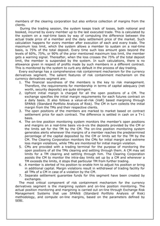 members of the clearing corporation but also enforce collection of margins from the
clients.
    During the trading session, the system keeps track of losses, both notional and
booked, incurred by every member up to the last executed trade. This is calculated by
the system on a real-time basis by way of computing the difference between the
actual trade price of a member and the daily settlement price of the market. Such
calculation happens for every member after execution of each and every trade. The
maximum loss limit, which the system allows a member to sustain on a real-time
basis, is 75% of the total deposit. Every time such loss amount goes beyond the
levels of 60%, 75%, or 90% of the prior mentioned maximum loss limit, the member
gets a warning signal. Thereafter, when the loss crosses the 75% of the total deposit
limit, the member is suspended by the system. In such calculations, there is no
allowance given in respect of profits made by such members in a different contract.
This is monitored by the system to curb any default in the process of day trading.
   Every exchange has a comprehensive risk containment mechanism for the currency
derivatives segment. The salient features of risk containment mechanism on the
currency derivatives segment are:
   1. The financial soundness of the members is the key to risk management.
       Therefore, the requirements for membership in terms of capital adequacy (net
       worth, security deposits) are quite stringent.
   2. Upfront initial margin is charged for all the open positions of a CM. The
       exchange specifies the initial margin requirements for each futures contract on
       a daily basis. It also follows a value-at-risk (VaR) based margining through
       SPAN® (Standard Portfolio Analysis of Risk). The CM in turn collects the initial
       margin from the TMs and their respective clients.
   3. The open positions of the members are marked to market based on contract
       settlement price for each contract. The difference is settled in cash on a T+1
       basis.
   4. The on-line position monitoring system monitors the member’s open positions
       and margins on a real-time basis vis-à-vis the deposits provided by the CM or
       the limits set for the TM by the CM. The on-line position monitoring system
       generates alerts whenever the margins of a member reaches the predetermined
       percentage of the capital deposited by the CM or limits set for the TM by the
       CM. The Clearing Corporation monitors the CMs for initial margin and extreme
       loss margin violations, while TMs are monitored for initial margin violation.
   5. CMs are provided with a trading terminal for the purpose of monitoring the
       open positions of all the TMs clearing and settling through them. A CM may set
       limits for a TM clearing and settling through him. The Clearing Corporation
       assists the CM to monitor the intra-day limits set up by a CM and whenever a
       TM exceeds the limits, it stops that particular TM from further trading.
   6. A member is alerted of his position to enable him to adjust his position or bring
       in additional capital. Margin violations result in withdrawal of trading facility for
       all TMs of a CM in case of a violation by the CM.
   7. Separate settlement guarantee funds for this segment have been created by
       exchanges.
   The most critical component of risk containment mechanism for the currency
derivatives segment is the margining system and on-line position monitoring. The
actual position monitoring and margining is carried out on-line through Exchange Risk
Management Systems that use SPAN® (Standard Portfolio Analysis of Risk)
methodology, and compute on-line margins, based on the parameters defined by
SEBI.
 