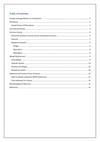 Table of Contents
Foreign Exchange Market: An Introduction ...................................................................................................... 2
Derivatives ......................................................................................................................................................... 2
   Growth Drivers Of Derivatives....................................................................................................................... 3
Currency Derivatives ......................................................................................................................................... 3
Currency Futures ............................................................................................................................................... 4
   Distinction between currency futures and forward contracts ...................................................................... 4
   Features ......................................................................................................................................................... 5
   Market Participants ....................................................................................................................................... 5
       Hedger ....................................................................................................................................................... 6
       Speculators ................................................................................................................................................ 8
       Arbitrageurs ............................................................................................................................................... 9
Margin Requirement ......................................................................................................................................... 9
   Initial Margin ................................................................................................................................................. 9
   Calender Spread .......................................................................................................................................... 10
   Extreme Loss Margin ................................................................................................................................... 10
   Marked-to-market ....................................................................................................................................... 10
Settlement of Currency Future Contracts ....................................................................................................... 10
   Mark-to-Market settlement (MTM Settlement) ......................................................................................... 11
   Final settlement for futures......................................................................................................................... 12
Risk Management Measures ........................................................................................................................... 12
References ....................................................................................................................................................... 14
 