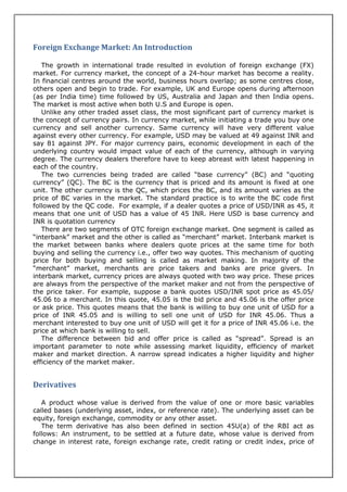 Foreign Exchange Market: An Introduction

   The growth in international trade resulted in evolution of foreign exchange (FX)
market. For currency market, the concept of a 24-hour market has become a reality.
In financial centres around the world, business hours overlap; as some centres close,
others open and begin to trade. For example, UK and Europe opens during afternoon
(as per India time) time followed by US, Australia and Japan and then India opens.
The market is most active when both U.S and Europe is open.
   Unlike any other traded asset class, the most significant part of currency market is
the concept of currency pairs. In currency market, while initiating a trade you buy one
currency and sell another currency. Same currency will have very different value
against every other currency. For example, USD may be valued at 49 against INR and
say 81 against JPY. For major currency pairs, economic development in each of the
underlying country would impact value of each of the currency, although in varying
degree. The currency dealers therefore have to keep abreast with latest happening in
each of the country.
   The two currencies being traded are called “base currency” (BC) and “quoting
currency” (QC). The BC is the currency that is priced and its amount is fixed at one
unit. The other currency is the QC, which prices the BC, and its amount varies as the
price of BC varies in the market. The standard practice is to write the BC code first
followed by the QC code. For example, if a dealer quotes a price of USD/INR as 45, it
means that one unit of USD has a value of 45 INR. Here USD is base currency and
INR is quotation currency
   There are two segments of OTC foreign exchange market. One segment is called as
“interbank” market and the other is called as “merchant” market. Interbank market is
the market between banks where dealers quote prices at the same time for both
buying and selling the currency i.e., offer two way quotes. This mechanism of quoting
price for both buying and selling is called as market making. In majority of the
“merchant” market, merchants are price takers and banks are price givers. In
interbank market, currency prices are always quoted with two way price. These prices
are always from the perspective of the market maker and not from the perspective of
the price taker. For example, suppose a bank quotes USD/INR spot price as 45.05/
45.06 to a merchant. In this quote, 45.05 is the bid price and 45.06 is the offer price
or ask price. This quotes means that the bank is willing to buy one unit of USD for a
price of INR 45.05 and is willing to sell one unit of USD for INR 45.06. Thus a
merchant interested to buy one unit of USD will get it for a price of INR 45.06 i.e. the
price at which bank is willing to sell.
   The difference between bid and offer price is called as “spread”. Spread is an
important parameter to note while assessing market liquidity, efficiency of market
maker and market direction. A narrow spread indicates a higher liquidity and higher
efficiency of the market maker.


Derivatives

   A product whose value is derived from the value of one or more basic variables
called bases (underlying asset, index, or reference rate). The underlying asset can be
equity, foreign exchange, commodity or any other asset.
   The term derivative has also been defined in section 45U(a) of the RBI act as
follows: An instrument, to be settled at a future date, whose value is derived from
change in interest rate, foreign exchange rate, credit rating or credit index, price of
 