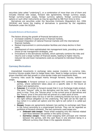 securities (also called “underlying”), or a combination of more than one of them and
includes interest rate swaps, forward rate agreements, foreign currency swaps,
foreign currency-rupee swaps, foreign currency options, foreign currency-rupee
options or such other instruments as may be specified by RBI from time to time.
   Derivatives are securities under the Securities Contracts (Regulation) Act, 1956
[SC(R)A] and hence the trading of derivatives is governed by the regulatory
framework under the SC(R)A.


Growth Drivers of Derivatives

  The factors driving the growth of financial derivatives are:
    Increased volatility in asset prices in financial markets,
    Increased integration of national financial markets with the international
     financial markets,
    Marked improvement in communication facilities and sharp decline in their
     costs,
    Development of more sophisticated risk management tools, providing a wider
     choice of risk management strategies, and
    Innovations in the derivatives markets, which optimally combine the risks and
     returns over a large number of financial assets, leading to higher returns,
     reduced risk and lower transactions costs as compared to individual financial
     assets.


Currency Derivatives

  Unpredicted movements in exchange rates expose investors to currency risks.
Currency futures enable them to hedge these risks. Need to hedge currency risk have
grown manifold with fast growth in cross-border trade and investments flows.
  Currency risks could be hedged mainly through forward, futures, options and
swaps.
      Forwards: A forward contract is a customized OTC contract between two
        parties, where settlement takes place on a specific date in the future at
        today's pre-agreed price.
      Futures: It is similar to forward except that it is an Exchange-trade product.
        The term “futures” refer to the derivative and the term “future” to a later
        point in time. Thus, the “futures price” is the current price of derivatives and
        the “future” price is the price that will prevail on a later point of time.
      Options: Option does not buy or sell the underlying directly but buys or sells
        the right without obligation on the underlying. The right can be the right to
        buy (when it is called call option) and the right to sell (when it is called put
        option).
      Swaps: Swaps are agreements between two parties to exchange cash flows
        in the future according to a prearranged formula. They can be regarded as
        portfolios of forward contracts. The two commonly used swaps are:
             Interest rate swaps: These entail swapping only the interest related
               cash flows between the parties in the same currency.
             Currency swaps: These entail swapping both principal and interest
               between the parties, with the cash flows in one direction being in a
               different currency than those in the opposite direction.
 