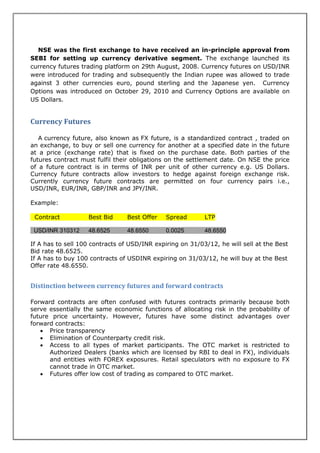 NSE was the first exchange to have received an in-principle approval from
SEBI for setting up currency derivative segment. The exchange launched its
currency futures trading platform on 29th August, 2008. Currency futures on USD/INR
were introduced for trading and subsequently the Indian rupee was allowed to trade
against 3 other currencies euro, pound sterling and the Japanese yen. Currency
Options was introduced on October 29, 2010 and Currency Options are available on
US Dollars.


Currency Futures

   A currency future, also known as FX future, is a standardized contract , traded on
an exchange, to buy or sell one currency for another at a specified date in the future
at a price (exchange rate) that is fixed on the purchase date. Both parties of the
futures contract must fulfil their obligations on the settlement date. On NSE the price
of a future contract is in terms of INR per unit of other currency e.g. US Dollars.
Currency future contracts allow investors to hedge against foreign exchange risk.
Currently currency future contracts are permitted on four currency pairs i.e.,
USD/INR, EUR/INR, GBP/INR and JPY/INR.

Example:

 Contract          Best Bid      Best Offer   Spread       LTP

 USD/INR 310312    48.6525       48.6550      0.0025       48.6550

If A has to sell 100 contracts of USD/INR expiring on 31/03/12, he will sell at the Best
Bid rate 48.6525.
If A has to buy 100 contracts of USDINR expiring on 31/03/12, he will buy at the Best
Offer rate 48.6550.


Distinction between currency futures and forward contracts

Forward contracts are often confused with futures contracts primarily because both
serve essentially the same economic functions of allocating risk in the probability of
future price uncertainty. However, futures have some distinct advantages over
forward contracts:
    Price transparency
    Elimination of Counterparty credit risk.
    Access to all types of market participants. The OTC market is restricted to
      Authorized Dealers (banks which are licensed by RBI to deal in FX), individuals
      and entities with FOREX exposures. Retail speculators with no exposure to FX
      cannot trade in OTC market.
    Futures offer low cost of trading as compared to OTC market.
 