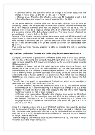 • Combined effect: The combined effect of change in USD/INR spot price and
     change in future price i.e. (Rs 2) + (- Rs 1.2) = + Rs 0.8
     • Effective price: Therefore the effective price was 45 (budgeted price) + 0.8
     (effect of hedging and underlying trade transaction) i.e. Rs 45.8.

  In the same example, assume that INR appreciated against USD at time of
  converting USD to INR the spot was 44 and futures contract’s cancellation rate was
  44.2, the effective currency price for the exporter would still be 45.8. This is
  because there would be a negative change of Rs 1 on underlying trade transaction
  and a positive change of Rs 1.8 on futures contract. Therefore the net effect will be
  summation of – 1 and + 1.8 i.e. Rs 0.8.
  Because of the futures contract exporter always gets a price of 45.8 irrespective of
  depreciation or appreciation of INR. However, not using currency futures would
  have resulted in effective rate of 47 (in the first case when INR depreciated from
  45 to 47) and effective rate of 44 (in the second case when INR appreciated from
  45 to 44).
  Thus using currency futures, exporter is able to mitigate the risk of currency
  movement.

B) Combined position of futures and underlying import trade remittance

  Example: An importer of pulses buys 1000 tons at the price of USD 1600 per ton.
  On the day of finalizing the contract, USD/INR spot price was 45. The importer
  was not sure about the INR movement in future but he was more biased towards
  INR appreciation.
  He decides to hedge half of the total exposure using currency futures and
  contracted a rate of 45.5 for two month contract. In the next two months, INR
  depreciated to 46.5 at the time of making import payment. Let us assume that the
  day of making import payment coincides with expiry of future contract and the
  settlement price of futures contract was declared as 46.7. What was the effective
  USDINR for the importer and what would it have been had he hedged the full
  exposure?
  The effective price would be summation of final price at which import remittance
  was made and payoff from the futures contract.
     • Futures contract: Against the contracted price of 45.5, the importer settled
     the contract at 46.7, thereby resulting in a net positive change of Rs 1.2. Since
     importer hedged only half of the total exposure, the net inflow from hedging
     would be available for half of total exposure.
     • Effective price computation: Therefore the effective price would be 46.5 (final
     remittance price) for the unhedged part and 45.3 for the balance half which
     was hedged. The figure of 45.3 is computed by deducting 1.2 (inflow from
     hedging) from 46.5. Therefore final effective price would be: (46.5 x 0.5) +
     (45.3 x 0.5) = 45.9

  Since it is import payment and a lower USD/INR exchange rate would be positive
  for the importer, therefore a positive inflow from future contract is reduced from
  the remittance price to compute effective price for the hedged part. As against the
  effective price of 45.9, the price would have been 45.3 had the importer decided
  to hedge the total exposure.
   Without hedging, the effective price would have been 46.5 i.e., the price at which
  importer made the import remittance.
 