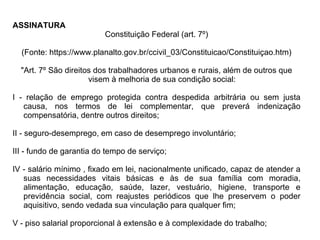 ASSINATURA  Constituição Federal (art. 7º) (Fonte: https://www.planalto.gov.br/ccivil_03/Constituicao/Constituiçao.htm) "Art. 7º São direitos dos trabalhadores urbanos e rurais, além de outros que visem à melhoria de sua condição social: I - relação de emprego protegida contra despedida arbitrária ou sem justa causa, nos termos de lei complementar, que preverá indenização compensatória, dentre outros direitos; II - seguro-desemprego, em caso de desemprego involuntário; III - fundo de garantia do tempo de serviço; IV - salário mínimo , fixado em lei, nacionalmente unificado, capaz de atender a suas necessidades vitais básicas e às de sua família com moradia, alimentação, educação, saúde, lazer, vestuário, higiene, transporte e previdência social, com reajustes periódicos que lhe preservem o poder aquisitivo, sendo vedada sua vinculação para qualquer fim; V - piso salarial proporcional à extensão e à complexidade do trabalho;  