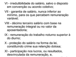 VI - irredutibilidade do salário, salvo o disposto em convenção ou acordo coletivo; VII - garantia de salário, nunca inferior ao mínimo, para os que percebem remuneração variável; VIII - décimo terceiro salário com base na remuneração integral ou no valor da aposentadoria; IX - remuneração do trabalho noturno superior à do diurno; X - proteção do salário na forma da lei, constituindo crime sua retenção dolosa; XI - participação nos lucros, ou resultados, desvinculada da remuneração, e, excepcionalmente, participação na gestão da empresa, conforme definido em lei; XII - salário-família pago em razão do dependente do trabalhador de baixa renda nos termos da lei; XIII - duração do trabalho normal não superior a oito horas diárias e quarenta e quatro semanais, facultada a compensação de horários e a redução da jornada, mediante acordo ou convenção coletiva de trabalho; 