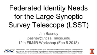 Federated Identity Needs
for the Large Synoptic
Survey Telescope (LSST)
Jim Basney
jbasney@ncsa.illinois.edu
12th FIM4R Workshop (Feb 5 2018)
This material is based upon work supported by the National Science Foundation under grant numbers 1258333
and 1547268. Any opinions, findings, and conclusions or recommendations expressed in this material are those
of the authors and do not necessarily reflect the views of the United States Government or any agency thereof.
 