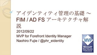 アイデンティティ管理の基礎 ～
FIM / AD FS アーキテクチャ解
説
2012/09/22
MVP for Forefront Identity Manager
Naohiro Fujie / @phr_eidentity
 