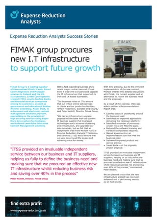 Expense Reduction Analysts Success Stories

FIMAK group procures
new I.T infrastructure
to support future growth
Fimak Group is a leading supplier
of Personalised Plastic Cards, Smart
Card Integration and Managed
services in Ireland and the UK.
Its subsidiary, Credit Card Systems
Ireland (CCS), counts leading banks
and financial services companies
among its customers, as well as
government and educational bodies.
Another subsidiary, Paper Dock, is
a document and electronic content
management solutions provider,
specialising in the provision of
high security services using Paper
Dock data capture technologies
and tailored Laserfiche Enterprise
Content Management solutions.

With a fast expanding business and a
recent major contract secured, Fimak
knew it was time to expand and upgrade
the IT Infrastructure that supported its
Irish and UK based businesses.
“Our business relies on IT to ensure
that our critical online web services
to clients and our production facilities
remain responsive, available and secure,”
said Peter Nesbitt, Director, Fimak Group.
“We had an infrastructure upgrade
proposal on the table from our current
IT Services supplier that leveraged
technologies such as server clustering
and virtualisation, and upgraded our
data networks, but we felt that an
independent view from Michael Hully at
Expense Reduction Analysts IT Solutions
and Services (ITSS) would ensure that
we were covering all the angles and
achieving value for money.”

“ITSS provided an invaluable independent
service between our business and IT suppliers,
helping us fully to define the business need and
making sure that we procured an effective new
IT infrastructure whilst reducing business risk
and saving over 40% in the process”
Peter Nesbitt, Director, Fimak Group

find extra profit
www.expense-reduction.co.uk

With time pressing, due to the imminent
implementation of the new contract,
Michael entered into detailed discussions
with Fimak, the current supplier and an
alternative to review the business need
and the proposals.
As a result of the exercise, ITSS was
able to deliver a Recommendations
Report that:
•	
Clarified areas of uncertainty around
the business need;
•	
Identified an improved approach to
delivering the necessary platform;
•	
Identified a number of previously
unseen risks and filled the gaps;
•	
Reduced the software licensing and
hardware components required;
•	
Gained agreement on an
implementation plan that met the
business need;
•	
Delivered improved product and
service pricing;
•	
Saved £60K+ on the originally
project proposal.
“ITSS provided an invaluable independent
service between our business and IT
suppliers, helping us to fully define the
business need and making sure that we
procured an effective new IT infrastructure
whilst reducing business risk and saving
over 40% in the process,” commented
Peter Nesbitt.
We are pleased to say that the new
infrastructure project has now been
delivered and is performing exactly
as we had wished.

 