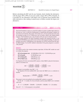 Before calculating the B/C ratio by any formula, check whether the alternative
with the larger AW or PW of costs also yields a larger AW or PW of beneﬁts. It
is possible for one alternative with larger costs to generate lower beneﬁts than
other alternatives, thus making it unnecessary to further consider the larger-cost
alternative.
SECTION 9.2 Beneﬁt/Cost Analysis of a Single Project 321
MASTER ➀
The Ford Foundation expects to award $15 million in grants to public high schools to
develop new ways to teach the fundamentals of engineering that prepare students for
university-level material. The grants will extend over a 10-year period and will create
an estimated savings of $1.5 million per year in faculty salaries and student-related
expenses. The Foundation uses a rate of return of 6% per year on all grant awards.
This grants program will share Foundation funding with ongoing activities, so an
estimated $200,000 per year will be removed from other program funding. To make this
program successful, a $500,000 per year operating cost will be incurred from the regu-
lar M&O budget. Use the B/C method to determine if the grants program is economi-
cally justiﬁed.
Solution
Use annual worth as the common monetary equivalent. All three B/C models are used
to evaluate the program.
AW of investment cost. $15,000,000(A͞P,6%,10) ϭ $2,038,050 per year
AW of beneﬁt. $1,500,000 per year
AW of disbeneﬁt. $200,000 per year
AW of M&O cost. $500,000 per year
Use Equation [9.2] for conventional B/C analysis, where M&O is placed in the denom-
inator as an annual cost.
B/C ϭ ϭ ϭ 0.51
The project is not justiﬁed, since B/C Ͻ 1.0.
By Equation [9.3] the modiﬁed B/C ratio treats the M&O cost as a reduction to
beneﬁts.
Modiﬁed B/C ϭ ϭ 0.39
The project is also not justiﬁed by the modiﬁed B/C method, as expected.
For the (B Ϫ C) model, B is the net beneﬁt, and the annual M&O cost is included
with costs.
B Ϫ C ϭ (1,500,000 Ϫ 200,000) Ϫ (2,038,050 ϩ 500,000) ϭ $Ϫ1.24 million
Since (B Ϫ C) Ͻ 0, the program is not justiﬁed.
1,500,000 Ϫ 200,000 Ϫ 500,000
ᎏᎏᎏᎏ
2,038,050
1,300,000
ᎏᎏ
2,538,050
1,500,000 Ϫ 200,000
ᎏᎏᎏ
2,038,050 ϩ 500,000
EXAMPLE 9.2
bla18632_ch09.qxd 08/20/2004 5:44 PM Page 321
 