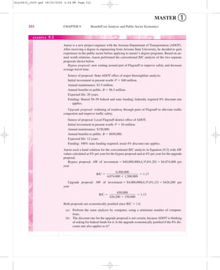 MASTER ➀
322 CHAPTER 9 Beneﬁt/Cost Analysis and Public Sector Economics
Aaron is a new project engineer with the Arizona Department of Transportation (ADOT).
After receiving a degree in engineering from Arizona State University, he decided to gain
experience in the public sector before applying to master’s degree programs. Based on an-
nual worth relations, Aaron performed the conventional B/C analysis of the two separate
proposals shown below.
Bypass proposal: new routing around part of Flagstaff to improve safety and decrease
average travel time.
Source of proposal: State ADOT ofﬁce of major thoroughfare analysis.
Initial investment in present worth: P ϭ $40 million.
Annual maintenance: $1.5 million.
Annual beneﬁts to public: B ϭ $6.5 million.
Expected life: 20 years.
Funding: Shared 50–50 federal and state funding; federally required 8% discount rate
applies.
Upgrade proposal: widening of roadway through parts of Flagstaff to alleviate trafﬁc
congestion and improve trafﬁc safety.
Source of proposal: Local Flagstaff district ofﬁce of ADOT.
Initial investment in present worth: P ϭ $4 million.
Annual maintenance: $150,000.
Annual beneﬁts to public: B ϭ $650,000.
Expected life: 12 years.
Funding: 100% state funding required; usual 4% discount rate applies.
Aaron used a hand solution for the conventional B/C analysis in Equation [9.2] with AW
values calculated at 8% per year for the bypass proposal and at 4% per year for the upgrade
proposal.
Bypass proposal: AW of investment ϭ $40,000,000(A͞P,8%,20) ϭ $4,074,000 per
year
B/C ϭ ϭ 1.17
Upgrade proposal: AW of investment ϭ $4,000,000(A͞P,4%,12) ϭ $426,200 per
year
B/C ϭ ϭ 1.13
Both proposals are economically justiﬁed since B/C Ͼ 1.0.
(a) Perform the same analysis by computer, using a minimum number of computa-
tions.
(b) The discount rate for the upgrade proposal is not certain, because ADOT is thinking
of asking for federal funds for it. Is the upgrade economically justiﬁed if the 8% dis-
count rate also applies to it?
650,000
ᎏᎏᎏ
426,200 ϩ 150,000
6,500,000
ᎏᎏᎏ
4,074,000 ϩ 1,500,000
EXAMPLE 9.3
bla18632_ch09.qxd 08/20/2004 5:44 PM Page 322
 