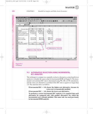 MASTER ➀
9.3 ALTERNATIVE SELECTION USING INCREMENTAL
B/C ANALYSIS
The technique to compare two mutually exclusive alternatives using beneﬁt/cost
analysis is virtually the same as that for incremental ROR in Chapter 8. The incre-
mental (conventional) B/C ratio is determined using PW,AW, or FW calculations,
and the extra-cost alternative is justiﬁed if this B/C ratio is equal to or larger than
1.0. The selection rule is as follows:
If incremental B/C Ն 1.0, choose the higher-cost alternative, because its
extra cost is economically justiﬁed.
If incremental B/C Ͻ 1.0, choose the lower-cost alternative.
To perform a correct incremental B/C analysis, it is required that each
alternative be compared only with another alternative for which the
incremental cost is already justiﬁed. This same rule was used previously
in incremental ROR analysis.
324 CHAPTER 9 Beneﬁt/Cost Analysis and Public Sector Economics
ϭPMT(C$2,C6,ϪC4)ϩC5
ϭIF(C11Ͼ1,“Yes”,“No”)
ϭE9/E8
(b)
Figure 9–1
(Continued).
bla18632_ch09.qxd 08/20/2004 5:44 PM Page 324
 