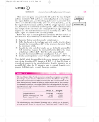 MASTER ➀
SECTION 9.3 Alternative Selection Using Incremental B/C Analysis 325
There are several special considerations for B/C analysis that make it slightly
different from that for ROR analysis. As mentioned earlier, all costs have a pos-
itive sign in the B/C ratio. Also, the ordering of alternatives is done on the basis
of total costs in the denominator of the ratio. Thus, if two alternatives, A and B,
have equal initial investments and lives, but B has a larger equivalent annual
cost, then B must be incrementally justiﬁed against A. (This is illustrated in the
next example.) If this convention is not correctly followed, it is possible to get a
negative cost value in the denominator, which can incorrectly make B/C Ͻ 1 and
reject a higher-cost alternative that is actually justiﬁed.
Follow these steps to correctly perform a conventional B/C ratio analysis of
two alternatives. Equivalent values can be expressed in PW, AW, or FW terms.
1. Determine the total equivalent costs for both alternatives.
2. Order the alternatives by total equivalent cost; smaller ﬁrst, then larger.
Calculate the incremental cost (⌬C) for the larger-cost alternative. This is
the denominator in B/C.
3. Calculate the total equivalent beneﬁts and any disbeneﬁts estimated for
both alternatives. Calculate the incremental beneﬁts (⌬B) for the larger-
cost alternative. (This is ⌬(B Ϫ D) if disbeneﬁts are considered.)
4. Calculate the incremental B/C ratio using Equation [9.2], (B Ϫ D)͞C.
5. Use the selection guideline to select the higher-cost alternative if B/C Ն 1.0.
When the B/C ratio is determined for the lower-cost alternative, it is a compari-
son with the do-nothing (DN) alternative. If B/C Ͻ 1.0, then DN should be
selected and compared to the second alternative. If neither alternative has an
acceptable B/C value, the DN alternative must be selected. In public sector
analysis, the DN alternative is usually the current condition.
The city of Garden Ridge, Florida, has received designs for a new patient room wing to
the municipal hospital from two architectural consultants. One of the two designs must
be accepted in order to announce it for construction bids. The costs and beneﬁts are the
same in most categories, but the city ﬁnancial manager decided that the three estimates
below should be considered to determine which design to recommend at the city council
meeting next week and to present to the citizenry in preparation for an upcoming bond
referendum next month.
Design A Design B
Construction cost, $ 10,000,000 15,000,000
Building maintenance cost, $/year 35,000 55,000
Patient usage cost, $/year 450,000 200,000
The patient usage cost is an estimate of the amount paid by patients over the insurance
coverage generally allowed for a hospital room. The discount rate is 5%, and the life of
EXAMPLE 9.4
Incremental ROR
Secs.
8.3 and 8.6
bla18632_ch09.qxd 08/20/2004 5:44 PM Page 325
 