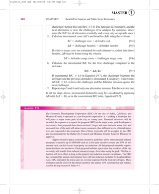 MASTER ➀
challenger. Repeat this until B/C Ն 1.0. The defender is eliminated, and the
next alternative is now the challenger. (For analysis by computer, deter-
mine the B/C for all alternatives initially and retain only acceptable ones.)
5. Calculate incremental costs (⌬C) and beneﬁts (⌬B) using the relations
⌬C ϭ challenger cost Ϫ defender cost [9.4]
⌬B ϭ challenger beneﬁts Ϫ defender beneﬁts [9.5]
If relative usage costs are estimated for each alternative, rather than direct
beneﬁts, ⌬B may be found using the relation
⌬B ϭ defender usage costs Ϫ challenger usage costs [9.6]
6. Calculate the incremental B/C for the ﬁrst challenger compared to the
defender.
B/C ϭ ⌬B͞⌬C [9.7]
If incremental B/C Ն 1.0 in Equation [9.7], the challenger becomes the
defender and the previous defender is eliminated. Conversely, if incremen-
tal B/C Ͻ 1.0, remove the challenger and the defender remains against the
next challenger.
7. Repeat steps 5 and 6 until only one alternative remains. It is the selected one.
In all the steps above, incremental disbeneﬁts may be considered by replacing
⌬B with ⌬(B Ϫ D), as in the conventional B/C ratio, Equation [9.2].
328 CHAPTER 9 Beneﬁt/Cost Analysis and Public Sector Economics
The Economic Development Corporation (EDC) for the city of Bahia, California, and
Moderna County is operated as a not-for-proﬁt corporation. It is seeking a developer that
will place a major water park in the city or county area. Financial incentives will be
awarded. In response to a request for proposal (RFP) to the major water park developers in
the country, four proposals have been received. Larger and more intricate water rides and
increased size of the park will attract more customers, thus different levels of initial incen-
tives are requested in the proposals. One of these proposals will be accepted by the EDC
and recommended to the Bahia City Council and Moderna County Board of Trustees for
approval.
Approved and in-place economic incentive guidelines allow entertainment industry
prospects to receive up to $500,000 cash as a ﬁrst-year incentive award and 10% of this
amount each year for 8 years in property tax reduction. All the proposals meet the require-
ments for these two incentives. Each proposal includes a provision that residents of the city
or county will beneﬁt from reduced entrance (usage) fees when using the park. This fee re-
duction will be in effect as long as the property tax reduction incentive continues. The EDC
has estimated the annual total entrance fees with the reduction included for local residents.
Also, EDC estimated the extra sales tax revenue expected for the four park designs. These
estimates and the costs for the initial incentive and annual 10% tax reduction are summa-
rized in the top section of Table 9–1.
EXAMPLE 9.5
bla18632_ch09.qxd 08/20/2004 5:44 PM Page 328
 