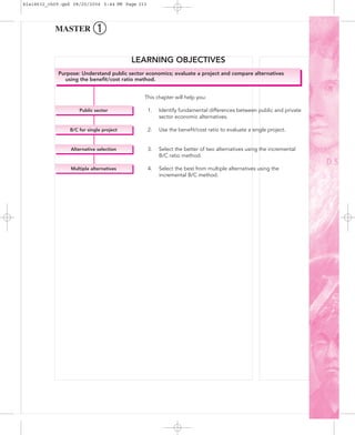 MASTER ➀
Purpose: Understand public sector economics; evaluate a project and compare alternatives
using the beneﬁt/cost ratio method.
Multiple alternatives
Alternative selection
B/C for single project
Public sector
LEARNING OBJECTIVES
This chapter will help you:
1. Identify fundamental differences between public and private
sector economic alternatives.
2. Use the beneﬁt/cost ratio to evaluate a single project.
3. Select the better of two alternatives using the incremental
B/C ratio method.
4. Select the best from multiple alternatives using the
incremental B/C method.
bla18632_ch09.qxd 08/20/2004 5:44 PM Page 313
 