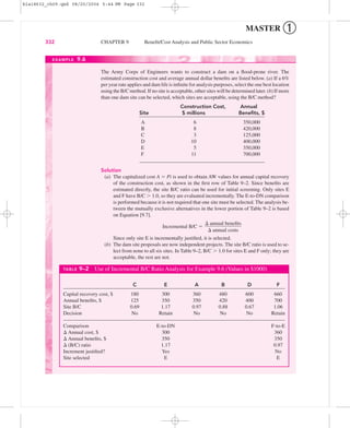 MASTER ➀
332 CHAPTER 9 Beneﬁt/Cost Analysis and Public Sector Economics
The Army Corps of Engineers wants to construct a dam on a ﬂood-prone river. The
estimated construction cost and average annual dollar beneﬁts are listed below. (a) If a 6%
per year rate applies and dam life is inﬁnite for analysis purposes, select the one best location
using the B/C method. If no site is acceptable, other sites will be determined later. (b) If more
than one dam site can be selected, which sites are acceptable, using the B/C method?
Construction Cost, Annual
Site $ millions Beneﬁts, $
A 6 350,000
B 8 420,000
C 3 125,000
D 10 400,000
E 5 350,000
F 11 700,000
Solution
(a) The capitalized cost A ϭ Pi is used to obtain AW values for annual capital recovery
of the construction cost, as shown in the ﬁrst row of Table 9–2. Since beneﬁts are
estimated directly, the site B/C ratio can be used for initial screening. Only sites E
and F have B/C Ͼ 1.0, so they are evaluated incrementally. The E-to-DN comparison
is performed because it is not required that one site must be selected. The analysis be-
tween the mutually exclusive alternatives in the lower portion of Table 9–2 is based
on Equation [9.7].
Incremental B/C ϭ
Since only site E is incrementally justiﬁed, it is selected.
(b) The dam site proposals are now independent projects. The site B/C ratio is used to se-
lect from none to all six sites. In Table 9–2, B/C Ͼ 1.0 for sites E and F only; they are
acceptable, the rest are not.
⌬ annual beneﬁts
ᎏᎏ
⌬ annual costs
EXAMPLE 9.6
TABLE 9–2 Use of Incremental B/C Ratio Analysis for Example 9.6 (Values in $1000)
C E A B D F
Capital recovery cost, $ 180 300 360 480 600 660
Annual beneﬁts, $ 125 350 350 420 400 700
Site B/C 0.69 1.17 0.97 0.88 0.67 1.06
Decision No Retain No No No Retain
Comparison E-to-DN F-to-E
⌬ Annual cost, $ 300 360
⌬ Annual beneﬁts, $ 350 350
⌬ (B/C) ratio 1.17 0.97
Increment justiﬁed? Yes No
Site selected E E
bla18632_ch09.qxd 08/20/2004 5:44 PM Page 332
 