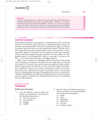MASTER ➀
PROBLEMS 333
CHAPTER SUMMARY
The beneﬁt/cost method is used primarily to evaluate projects and to select from
alternatives in the public sector. When one is comparing mutually exclusive al-
ternatives, the incremental B/C ratio must be greater than or equal to 1.0 for the
incremental equivalent total cost to be economically justiﬁed. The PW, AW, or
FW of the initial costs and estimated beneﬁts can be used to perform an incre-
mental B/C analysis. If alternative lives are unequal, the AW values should be
used, provided the assumption of project repetition is not unreasonable. For inde-
pendent projects, no incremental B/C analysis is necessary. All projects with
B/C Ն 1.0 are selected provided there is no budget limitation.
Public sector economics are substantially different from those of the private
sector. For public sector projects, the initial costs are usually large, the expected
life is long (25, 35, or more years), and the sources for capital are usually a combi-
nation of taxes levied on the citizenry, user fees, bond issues, and private lenders.
It is very difﬁcult to make accurate estimates of beneﬁts for a public sector project.
The interest rates, called the discount rates in the public sector, are lower than
those for corporate capital ﬁnancing.Although the discount rate is as important to
establish as the MARR, it can be difﬁcult to establish, because various government
agencies qualify for different rates. Standardized discount rates are established
for some federal agencies.
Comment
In part (a), suppose that site G is added with a construction cost of $10 million and an
annual beneﬁt of $700,000. The site B/C is acceptable at B/C ϭ 700͞600 ϭ 1.17. Now, in-
crementally compare G-to-E; the incremental B/C ϭ 350͞300 ϭ 1.17, in favor of G. In this
case, site F must be compared with G. Since the annual beneﬁts are the same ($700,000),
the B/C ratio is zero and the added investment is not justiﬁed. Therefore, site G is chosen.
PROBLEMS
Public Sector Economics
9.1 State the difference between public and
private sector alternatives with respect to
the following characteristics.
(a) Size of investment
(b) Life of project
(c) Funding
(d) MARR
9.2 Indicate whether the following character-
istics are primarily associated with public
sector or private sector projects.
(a) Proﬁts
(b) Taxes
(c) Disbeneﬁts
(d) Inﬁnite life
(e) User fees
(f) Corporate bonds
bla18632_ch09.qxd 08/20/2004 5:44 PM Page 333
 