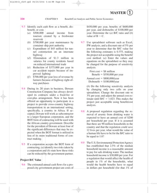 MASTER ➀
334 CHAPTER 9 Beneﬁt/Cost Analysis and Public Sector Economics
9.3 Identify each cash ﬂow as a beneﬁt, dis-
beneﬁt, or cost.
(a) $500,000 annual income from
tourism created by a freshwater
reservoir
(b) $700,000 per year maintenance by
container ship port authority
(c) Expenditure of $45 million for tun-
nel construction on an interstate
highway
(d) Elimination of $1.3 million in
salaries for county residents based
on reduced international trade
(e) Reduction of $375,000 per year in
car accident repairs because of im-
proved lighting
(f) $700,000 per year loss of revenue by
farmers because of highway right-of-
way purchases
9.4 During its 20 years in business, Deware
Construction Company has always devel-
oped its contracts under a ﬁxed-fee or
cost-plus arrangement. Now it has been
offered an opportunity to participate in a
project to provide cross-country highway
transportation in an international setting,
speciﬁcally, a country in Africa. If ac-
cepted, Deware will work as subcontractor
to a larger European corporation, and the
BOT form of contracting will be used with
the African country government. Describe
for the president of Deware at least four of
the signiﬁcant differences that may be ex-
pected when the BOT format is utilized in
lieu of its more traditional forms of con-
tract making.
9.5 If a corporation accepts the BOT form of
contracting, (a) identify two risks taken by
a corporation and (b) state how these risks
can be reduced by the government partner.
Project B/C Value
9.6 The estimated annual cash ﬂows for a pro-
posed city government project are costs of
$450,000 per year, beneﬁts of $600,000
per year, and disbeneﬁts of $100,000 per
year. Determine the (a) B/C ratio and (b)
value of B Ϫ C.
9.7 Use spreadsheet software such as Excel,
PW analysis, and a discount rate of 5% per
year to determine that the B/C value for
the following estimates is 0.375, making
the project not acceptable using the beneﬁt/
cost method. (a) Enter the values and
equations on the spreadsheet so they may
be changed for the purpose of sensitivity
analysis.
First cost ϭ $8 million
Beneﬁt ϭ $550,000 per year
Annual cost ϭ $800,000/year
Disbeneﬁt ϭ $100,000/year
(b) Do the following sensitivity analysis
by changing only two cells on your
spreadsheet. Change the discount rate to
3% per year, and adjust the annual cost es-
timate until B/C ϭ 1.023. This makes the
project just acceptable using beneﬁt/cost
analysis.
9.8 A proposed regulation regarding the re-
moval of arsenic from drinking water is
expected to have an annual cost of $200
per household per year. If it is assumed
that there are 90 million households in the
country and that the regulation could save
12 lives per year, what would the value of
a human life have to be for the B/C ratio to
be equal to 1.0?
9.9 The U.S. Environmental ProtectionAgency
has established that 2.5% of the median
household income is a reasonable amount
to pay for safe drinking water. The median
household income is $30,000 per year. For
a regulation that would affect the health of
people in 1% of the households, what
would the health beneﬁts have to equal
in dollars per household (for that 1% of
bla18632_ch09.qxd 08/20/2004 5:44 PM Page 334
 