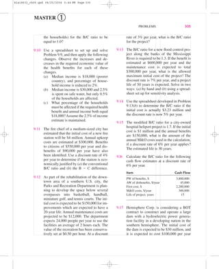 the households) for the B/C ratio to be
equal to 1.0?
9.10 Use a spreadsheet to set up and solve
Problem 9.9, and then apply the following
changes. Observe the increases and de-
creases in the required economic value of
the health beneﬁts for each of these
changes.
(a) Median income is $18,000 (poorer
country), and percentage of house-
hold income is reduced to 2%.
(b) Median income is $30,000 and 2.5%
is spent on safe water, but only 0.5%
of the households are affected.
(c) What percentage of the households
must be affected if the required health
beneﬁt and annual income both equal
$18,000?Assume the 2.5% of income
estimate is maintained.
9.11 The ﬁre chief of a medium-sized city has
estimated that the initial cost of a new ﬁre
station will be $4 million. Annual upkeep
costs are estimated at $300,000. Beneﬁts
to citizens of $550,000 per year and dis-
beneﬁts of $90,000 per year have also
been identiﬁed. Use a discount rate of 4%
per year to determine if the station is eco-
nomically justiﬁed by (a) the conventional
B/C ratio and (b) the B Ϫ C difference.
9.12 As part of the rehabilitation of the down-
town area of a southern U.S. city, the
Parks and Recreation Department is plan-
ning to develop the space below several
overpasses into basketball, handball,
miniature golf, and tennis courts. The ini-
tial cost is expected to be $150,000 for im-
provements which are expected to have a
20-year life. Annual maintenance costs are
projected to be $12,000. The department
expects 24,000 people per year to use the
facilities an average of 2 hours each. The
value of the recreation has been conserva-
tively set at $0.50 per hour. At a discount
rate of 3% per year, what is the B/C ratio
for the project?
9.13 The B/C ratio for a new ﬂood control pro-
ject along the banks of the Mississippi
River is required to be 1.3. If the beneﬁt is
estimated at $600,000 per year and the
maintenance cost is expected to total
$300,000 per year, what is the allowed
maximum initial cost of the project? The
discount rate is 7% per year, and a project
life of 50 years is expected. Solve in two
ways: (a) by hand and (b) using a spread-
sheet set up for sensitivity analysis.
9.14 Use the spreadsheet developed in Problem
9.13(b) to determine the B/C ratio if the
initial cost is actually $3.23 million and
the discount rate is now 5% per year.
9.15 The modiﬁed B/C ratio for a city-owned
hospital heliport project is 1.7. If the initial
cost is $1 million and the annual beneﬁts
are $150,000, what is the amount of the
annual M&O costs used in the calculation,
if a discount rate of 6% per year applies?
The estimated life is 30 years.
9.l6 Calculate the B/C ratio for the following
cash ﬂow estimates at a discount rate of
6% per year.
Item Cash Flow
PW of beneﬁts, $ 3,800,000
AW of disbeneﬁts, $/year 45,000
First cost, $ 2,200,000
M&O costs, $/year 300,000
Life of project, years 15
9.17 Hemisphere Corp. is considering a BOT
contract to construct and operate a large
dam with a hydroelectric power genera-
tion facility in a developing nation in the
southern hemisphere. The initial cost of
the dam is expected to be $30 million, and
it is expected to cost $100,000 per year
PROBLEMS 335
MASTER ➀
bla18632_ch09.qxd 08/20/2004 5:44 PM Page 335
 