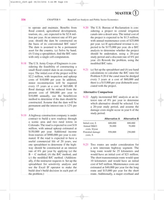 to operate and maintain. Beneﬁts from
ﬂood control, agricultural development,
tourism, etc., are expected to be $2.8 mil-
lion per year. At an interest rate of 8% per
year, should the dam be constructed on
the basis of its conventional B/C ratio?
The dam is assumed to be a permanent
asset for the country. (a) Solve by hand.
(b) Using a spreadsheet, ﬁnd the B/C ratio
with only a single cell computation.
9.18 The U.S. Army Corps of Engineers is con-
sidering the feasibility of constructing a
small ﬂood control dam in an existing ar-
royo. The initial cost of the project will be
$2.2 million, with inspection and upkeep
costs of $10,000 per year. In addition,
minor reconstruction will be required
every 15 years at a cost of $65,000. If
ﬂood damage will be reduced from the
present cost of $90,000 per year to
$10,000 annually, use the beneﬁt/cost
method to determine if the dam should be
constructed. Assume that the dam will be
permanent and the interest rate is 12% per
year.
9.19 A highway construction company is under
contract to build a new roadway through
a scenic area and two rural towns in
Colorado. The road is expected to cost $18
million, with annual upkeep estimated at
$150,000 per year. Additional income
from tourists of $900,000 per year is esti-
mated. If the road is expected to have a
useful commercial life of 20 years, use
one spreadsheet to determine if the high-
way should be constructed at an interest
rate of 6% per year by applying (a) the
B Ϫ C method, (b) the B/C method, and
(c) the modiﬁed B/C method. (Addition-
ally, if the instructor requests it: Set up the
spreadsheet for sensitivity analysis and
use the Excel IF operator to make the
build–don’t build decision in each part of
the problem.)
9.20 The U.S. Bureau of Reclamation is con-
sidering a project to extend irrigation
canals into a desert area. The initial cost of
the project is expected to be $1.5 million,
with annual maintenance costs of $25,000
per year. (a) If agricultural revenue is ex-
pected to be $175,000 per year, do a B/C
analysis to determine whether the project
should be undertaken, using a 20-year
study period and a discount rate of 6% per
year. (b) Rework the problem, using the
modiﬁed B/C ratio.
9.21 (a) Set up the spreadsheet and (b) use hand
calculations to calculate the B/C ratio for
Problem 9.20 if the canal must be dredged
every 3 years at a cost of $60,000 and
there is a $15,000 per year disbeneﬁt asso-
ciated with the project.
Alternative Comparison
9.22 Apply incremental B/C analysis at an in-
terest rate of 8% per year to determine
which alternative should be selected. Use
a 20-year study period, and assume the
damage costs might occur in year 6 of the
study period.
Alternative A Alternative B
Initial cost, $ 600,000 800,000
Annual M&O 50,000 70,000
costs, $/year
Potential damage 950,000 250,000
costs, $
9.23 Two routes are under consideration for
a new interstate highway segment. The
long route would be 25 kilometers and
would have an initial cost of $21 million.
The short transmountain route would span
10 kilometers and would have an initial
cost of $45 million. Maintenance costs are
estimated at $40,000 per year for the long
route and $15,000 per year for the short
route. Additionally, a major overhaul and
336 CHAPTER 9 Beneﬁt/Cost Analysis and Public Sector Economics
MASTER ➀
bla18632_ch09.qxd 08/20/2004 5:44 PM Page 336
 