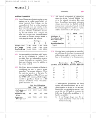 9.33 The federal government is considering
three sites in the National Wildlife Pre-
serve for mineral extraction. The cash
ﬂows (in millions) associated with each
site are given below. Use the B/C method
to determine which site, if any, is best, if
the extraction period is limited to 5 years
and the interest rate is 10% per year.
Site A Site B Site C
Initial cost, $ 50 90 200
Annual cost, $/year 3 4 6
Annual beneﬁts, 20 29 61
$/year
Annual disbeneﬁts, 0.5 1.5 2.1
$/year
9.34 Over the last several months, seven differ-
ent toll bridge designs have been proposed
and estimates made to connect a resort is-
land to the mainland of an Asian country.
Annual
Construction Excess Fees Over
Location Cost, $ Millions Expenses, $100,000
A 14 4.0
B 8 6.1
C 22 10.8
D 9 8.0
E 12 7.5
F 6 3.9
G 18 9.3
A public-private partnership has been
formed, and the national bank will be pro-
viding funding at a rate of 4% per year.
Each bridge is expected to have a very long
useful life. Use B/C analysis to answer the
following. Solution by spreadsheet or by
hand is acceptable.
(a) If one bridge design must be se-
lected, determine which one is the
best economically.
Multiple Alternatives
9.30 One of four new techniques, or the current
method, can be used to control mildly irri-
tating chemical fume leakage into the
surounding air from a mixing machine.
The estimated costs and beneﬁts (in the
form of reduced employee health costs)
are given below for each method. Assum-
ing that all methods have a 10-year life
with zero salvage value, determine which
one should be selected, using a MARR of
15% per year and the B/C method.
Technique
1 2 3 4
Installed cost, $ 15,000 19,000 25,000 33,000
AOC, $/year 10,000 12,000 9,000 11,000
Beneﬁts, $/year 15,000 20,000 19,000 22,000
9.31 Use a spreadsheet to perform a B/C analy-
sis for the techniques in Problem 9.30
provided they are independent projects.
Assume the beneﬁts are cumulative if more
than one technique is used in addition to
the current method.
9.32 The Water Service Authority of Dubay is
considering four sizes of pipe for a new
water line. The costs per kilometer ($/km)
for each size are given in the table. As-
suming that all pipes will last 15 years and
the MARR is 8% per year, which size pipe
should be purchased based on a B/C
analysis? Installation cost is considered a
part of the initial cost.
Pipe Size, Millimeters
130 150 200 230
Initial eqiuipment 9,180 10,510 13,180 15,850
cost, $/km
Installation cost, 600 800 1,400 1,500
$/km
Usage cost, 6,000 5,800 5,200 4,900
$/km per year
PROBLEMS 339
MASTER ➀
bla18632_ch09.qxd 08/20/2004 5:44 PM Page 339
 