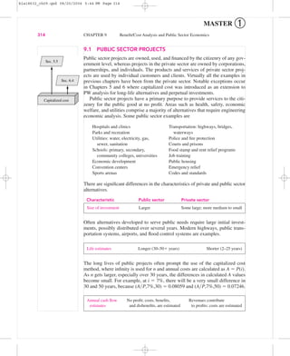 9.1 PUBLIC SECTOR PROJECTS
Public sector projects are owned, used, and ﬁnanced by the citizenry of any gov-
ernment level, whereas projects in the private sector are owned by corporations,
partnerships, and individuals. The products and services of private sector proj-
ects are used by individual customers and clients. Virtually all the examples in
previous chapters have been from the private sector. Notable exceptions occur
in Chapters 5 and 6 where capitalized cost was introduced as an extension to
PW analysis for long-life alternatives and perpetual investments.
Public sector projects have a primary purpose to provide services to the citi-
zenry for the public good at no proﬁt. Areas such as health, safety, economic
welfare, and utilities comprise a majority of alternatives that require engineering
economic analysis. Some public sector examples are
Hospitals and clinics Transportation: highways, bridges,
Parks and recreation waterways
Utilities: water, electricity, gas, Police and ﬁre protection
sewer, sanitation Courts and prisons
Schools: primary, secondary, Food stamp and rent relief programs
community colleges, universities Job training
Economic development Public housing
Convention centers Emergency relief
Sports arenas Codes and standards
There are signiﬁcant differences in the characteristics of private and public sector
alternatives.
Characteristic Public sector Private sector
Often alternatives developed to serve public needs require large initial invest-
ments, possibly distributed over several years. Modern highways, public trans-
portation systems, airports, and ﬂood control systems are examples.
The long lives of public projects often prompt the use of the capitalized cost
method, where inﬁnity is used for n and annual costs are calculated as A ϭ P(i).
As n gets larger, especially over 30 years, the differences in calculated A values
become small. For example, at i ϭ 7%, there will be a very small difference in
30 and 50 years, because (A͞P,7%,30) ϭ 0.08059 and (A͞P,7%,50) ϭ 0.07246.
Annual cash ﬂow No proﬁt; costs, beneﬁts, Revenues contribute
estimates and disbeneﬁts, are estimated to proﬁts; costs are estimated
Life estimates Longer (30–50ϩ years) Shorter (2–25 years)
Size of investment Larger Some large; more medium to small
314 CHAPTER 9 Beneﬁt/Cost Analysis and Public Sector Economics
MASTER ➀
Capitalized cost
Sec. 6.4
Sec. 5.5
bla18632_ch09.qxd 08/20/2004 5:44 PM Page 314
 