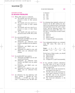 is closest to
(a) 0.92
(b) 0.96
(c) 1.23
(d) 2.00
9.42 In evaluating three mutually exclusive al-
ternatives by the B/C method, the alter-
natives were ranked in terms of increasing
total equivalent cost (A, B, and C, respec-
tively), and the following results were
obtained for the project B/C ratios: 1.1,
0.9, and 1.3. On the basis of these results,
you should
(a) Select A.
(b) Select C.
(c) Select A and C.
(d) Compare A and C incrementally.
9.43 Four independent projects are evaluated,
using B/C ratios. The ratios are as
follows:
Project A B C D
B/C ratio 0.71 1.29 1.07 2.03
On the basis of these results, you should
(a) Reject B and D.
(b) Select D only.
(c) Reject A only.
(d) Compare B, C and D incrementally.
9.44 If two mutually exclusive alternatives
have B/C ratios of 1.5 and 1.4 for the
lower ﬁrst-cost and higher ﬁrst-cost alter-
natives, respectively,
(a) The B/C ratio on the increment be-
tween them is less than 1.4.
(b) The B/C ratio on the increment be-
tween them is between 1.4 and 1.5.
(c) The B/C ratio on the increment
between them is greater than 1.4.
(d) The lower-cost alternative is the
better one.
FE REVIEW PROBLEMS
9.38 When a B/C analysis is conducted,
(a) The beneﬁts and costs must be ex-
pressed in terms of their present
worths.
(b) The beneﬁts and costs must be ex-
pressed in terms of their annual
worths.
(c) The beneﬁts and costs must be ex-
pressed in terms of their future
worths.
(d) The beneﬁts and costs can be ex-
pressed in terms of PW, AW, or FW.
9.39 In a conventional B/C ratio,
(a) Disbeneﬁts and M&O costs are sub-
tracted from beneﬁts.
(b) Disbeneﬁts are subtracted from
beneﬁts, and M&O costs are added to
costs.
(c) Disbeneﬁts and M&O costs are
added to costs.
(d) Disbeneﬁts are added to costs, and
M&O costs are subtracted from
beneﬁts.
9.40 In a modiﬁed B/C ratio analysis,
(a) Disbeneﬁts and M&O costs are sub-
tracted from beneﬁts.
(b) Disbeneﬁts are subtracted from
beneﬁts, and M&O costs are added
to costs.
(c) Disbeneﬁts and M&O costs are
added to costs.
(d) Disbeneﬁts are added to costs, and
M&O costs are subtracted from
beneﬁts.
9.41 An alternative has the following cash
ﬂows: beneﬁts ϭ $60,000 per year,
disbeneﬁts ϭ $17,000 per year, and
costs ϭ $35,000 per year. The B/C ratio
FE REVIEW PROBLEMS 341
MASTER ➀
bla18632_ch09.qxd 08/20/2004 5:44 PM Page 341
 