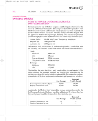 MASTER ➀
342 CHAPTER 9 Beneﬁt/Cost Analysis and Public Sector Economics
COSTS TO PROVIDE LADDER TRUCK SERVICE
FOR FIRE PROTECTION
For many years, the city of Medford has paid a neighboring city (Brewster) for the
use of its ladder truck when needed. The charges for the last few years have been
$1000 per event when the ladder truck is only dispatched to a site in Medford, and
$3000 each time the truck is activated. There has been no annual fee charged. With
the approval of the Brewster city manager, the newly hired ﬁre chief has presented
a substantially higher cost to the Medford ﬁre chief for the use of the ladder truck:
Annual ﬂat fee $30,000 with 5 years’ fees paid up front (now)
Dispatch fee $3000 per event
Activation fee $8000 per event
The Medford chief has developed an alternative to purchase a ladder truck, with
the following cost estimates for the truck and the ﬁre station addition to house it:
Truck:
Initial cost $850,000
Life 15 years
Cost per dispatch $2000 per event
Cost per activation $7000 per event
Building:
Initial cost $500,000
Life 50 years
The chief has also taken data from a study completed last year and updated it. The
study estimated the insurance premium and property loss reductions that the
citizenry experienced by having a ladder truck available. The past savings and cur-
rent estimates, if Medford had its own truck for more rapid response, are as follows:
Estimate If
Past Average Truck Is Owned
Insurance premium reduction, $/year 100,000 200,000
Property loss reduction, $/year 300,000 400,000
Additionally, the Medford chief obtained the average number of events for the
last 3 years and estimated the future use of the ladder truck. He believes there has
been a reluctance to call for the truck from Brewster in the past.
Estimate If
Past Average Truck Is Owned
Number of dispatches per year 10 15
Number of activations per year 3 5
EXTENDED EXERCISE
bla18632_ch09.qxd 08/20/2004 5:44 PM Page 342
 
