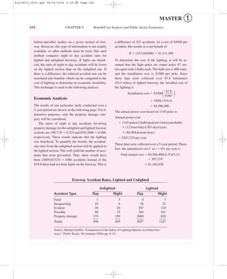 MASTER ➀
344 CHAPTER 9 Beneﬁt/Cost Analysis and Public Sector Economics
Freeway Accident Rates, Lighted and Unlighted
Unlighted Lighted
Accident Type Day Night Day Night
Fatal 3 5 4 7
Incapaciting 10 6 28 22
Evident 58 20 207 118
Possible 90 35 384 161
Property damage 379 199 2069 839
Totals 540 265 2697 1147
Source: Michael Grifﬁn, “Comparison of the Safety of Lighting Options on Urban Free-
ways,” Public Roads, 58 (Autumn 1994), pp. 8–15.
before-and-after studies on a given section of free-
way. However, this type of information is not readily
available, so other methods must be used. One such
method compares night to day accident rates for
lighted and unlighted freeways. If lights are beneﬁ-
cial, the ratio of night to day accidents will be lower
on the lighted section than on the unlighted one. If
there is a difference, the reduced accident rate can be
translated into beneﬁts which can be compared to the
cost of lighting to determine its economic feasibility.
This technique is used in the following analysis.
Economic Analysis
The results of one particular study conducted over a
5-year period are shown on the following page. For il-
lustrative purposes, only the property damage cate-
gory will be considered.
The ratios of night to day accidents involving
property damage for the unlighted and lighted freeway
sections are 199͞379 ϭ 0.525 and 839͞2069 ϭ 0.406,
respectively. These results indicate that the lighting
was beneﬁcial. To quantify the beneﬁt, the accident-
rate ratio from the unlighted section will be applied to
the lighted section. This will yield the number of acci-
dents that were prevented. Thus, there would have
been (2069)(0.525) ϭ 1086 accidents instead of the
839 if there had not been lights on the freeway. This is
a difference of 247 accidents. At a cost of $4500 per
accident, this results in a net beneﬁt of
B ϭ (247)($4500) ϭ $1,111,500
To determine the cost of the lighting, it will be as-
sumed that the light poles are center poles 67 me-
ters apart with 2 bulbs each. The bulb size is 400 watts,
and the installation cost is $3500 per pole. Since
these data were collected over 87.8 kilometers
(54.5 miles) of lighted freeway, the installed cost of
the lighting is
Installation cost ϭ $3500
΂ ΃
ϭ 3500(1310.4)
ϭ $4,586,400
The annual power cost based on 1310 poles is
Annual power cost
ϭ 1310 poles(2 bulbs/pole)(0.4 kilowatts/bulb)
ϫ (12 hours/day)(365 days/year)
ϫ ($0.08/kilowatt-hour)
ϭ $367,219 per year
These data were collected over a 5-year period. There-
fore, the annualized cost C at i ϭ 6% per year is
Total annual cost ϭ $4,586,400(A͞P,6%,5)
ϩ 367,219
ϭ $1,456,030
87.8
ᎏ
0.067
bla18632_ch09.qxd 08/20/2004 5:44 PM Page 344
 