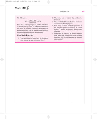 MASTER ➀
CASE STUDY 345
The B/C ratio is
B/C ϭ ϭ 0.76
Since B/C Ͻ 1, the lighting is not justiﬁed on the basis
of property damage alone. To make a ﬁnal determina-
tion about the economic viability of the lighting, the
beneﬁts associated with the other accident categories
would obviously also have to be considered.
Case Study Exercises
1. What would the B/C ratio be if the light poles
were twice as far apart as assumed above?
$1,111,500
ᎏᎏ
$1,456,030
2. What is the ratio of night to day accidents for
fatalities?
3. What would the B/C ratio be if the installation
cost were only $2500 per pole?
4. How many accidents would be prevented on
the unlighted portion of freeway if it were
lighted? Consider the property damage cate-
gory only.
5. Using only the category of property damage,
what would the lighted night-to-day accident
ratio have to be for the lighting to be economi-
cally justiﬁed?
bla18632_ch09.qxd 08/20/2004 5:44 PM Page 345
 