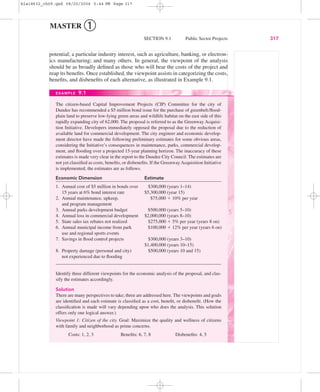 potential; a particular industry interest, such as agriculture, banking, or electron-
ics manufacturing; and many others. In general, the viewpoint of the analysis
should be as broadly deﬁned as those who will bear the costs of the project and
reap its beneﬁts. Once established, the viewpoint assists in categorizing the costs,
beneﬁts, and disbeneﬁts of each alternative, as illustrated in Example 9.1.
SECTION 9.1 Public Sector Projects 317
MASTER ➀
EXAMPLE 9.1
The citizen-based Capital Improvement Projects (CIP) Committee for the city of
Dundee has recommended a $5 million bond issue for the purchase of greenbelt/ﬂood-
plain land to preserve low-lying green areas and wildlife habitat on the east side of this
rapidly expanding city of 62,000. The proposal is referred to as the Greenway Acquisi-
tion Initiative. Developers immediately opposed the proposal due to the reduction of
available land for commercial development. The city engineer and economic develop-
ment director have made the following preliminary estimates for some obvious areas,
considering the Initiative’s consequences in maintenance, parks, commercial develop-
ment, and ﬂooding over a projected 15-year planning horizon. The inaccuracy of these
estimates is made very clear in the report to the Dundee City Council. The estimates are
not yet classiﬁed as costs, beneﬁts, or disbeneﬁts. If the GreenwayAcquisition Initiative
is implemented, the estimates are as follows.
Economic Dimension Estimate
1. Annual cost of $5 million in bonds over $300,000 (years 1–14)
15 years at 6% bond interest rate $5,300,000 (year 15)
2. Annual maintenance, upkeep, $75,000 ϩ 10% per year
and program management
3. Annual parks development budget $500,000 (years 5–10)
4. Annual loss in commercial development $2,000,000 (years 8–10)
5. State sales tax rebates not realized $275,000 ϩ 5% per year (years 8 on)
6. Annual municipal income from park $100,000 ϩ 12% per year (years 6 on)
use and regional sports events
7. Savings in ﬂood control projects $300,000 (years 3–10)
$1,400,000 (years 10–15)
8. Property damage (personal and city) $500,000 (years 10 and 15)
not experienced due to ﬂooding
Identify three different viewpoints for the economic analysis of the proposal, and clas-
sify the estimates accordingly.
Solution
There are many perspectives to take; three are addressed here. The viewpoints and goals
are identiﬁed and each estimate is classiﬁed as a cost, beneﬁt, or disbeneﬁt. (How the
classiﬁcation is made will vary depending upon who does the analysis. This solution
offers only one logical answer.)
Viewpoint 1: Citizen of the city. Goal: Maximize the quality and wellness of citizens
with family and neighborhood as prime concerns.
Costs: 1, 2, 3 Beneﬁts: 6, 7, 8 Disbeneﬁts: 4, 5
bla18632_ch09.qxd 08/20/2004 5:44 PM Page 317
 