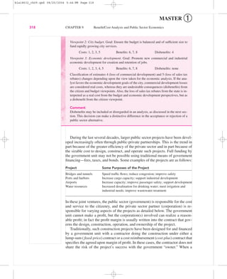 MASTER ➀
318 CHAPTER 9 Beneﬁt/Cost Analysis and Public Sector Economics
Viewpoint 2: City budget. Goal: Ensure the budget is balanced and of sufﬁcient size to
fund rapidly growing city services.
Costs: 1, 2, 3, 5 Beneﬁts: 6, 7, 8 Disbeneﬁts: 4
Viewpoint 3: Economic development. Goal: Promote new commercial and industrial
economic development for creation and retention of jobs.
Costs: 1, 2, 3, 4, 5 Beneﬁts: 6, 7, 8 Disbeneﬁts: none
Classiﬁcation of estimates 4 (loss of commercial development) and 5 (loss of sales tax
rebates) changes depending upon the view taken for the economic analysis. If the ana-
lyst favors the economic development goals of the city, commercial development losses
are considered real costs, whereas they are undesirable consequences (disbeneﬁts) from
the citizen and budget viewpoints. Also, the loss of sales tax rebates from the state is in-
terpreted as a real cost from the budget and economic development perspectives, but as
a disbeneﬁt from the citizen viewpoint.
Comment
Disbeneﬁts may be included or disregarded in an analysis, as discussed in the next sec-
tion. This decision can make a distinctive difference in the acceptance or rejection of a
public sector alternative.
During the last several decades, larger public sector projects have been devel-
oped increasingly often through public-private partnerships. This is the trend in
part because of the greater efﬁciency of the private sector and in part because of
the sizable cost to design, construct, and operate such projects. Full funding by
the government unit may not be possible using traditional means of government
ﬁnancing—fees, taxes, and bonds. Some examples of the projects are as follows:
Project Some Purposes of the Project
Bridges and tunnels Speed trafﬁc ﬂows; reduce congestion; improve safety
Ports and harbors Increase cargo capacity; support industrial development
Airports Increase capacity; improve passenger safety; support development
Water resources Increased desalination for drinking water; meet irrigation and
industrial needs; improve wastewater treatment
In these joint ventures, the public sector (government) is responsible for the cost
and service to the citizenry, and the private sector partner (corporation) is re-
sponsible for varying aspects of the projects as detailed below. The government
unit cannot make a proﬁt, but the corporation(s) involved can realize a reason-
able proﬁt; in fact the proﬁt margin is usually written into the contract that gov-
erns the design, construction, operation, and ownership of the project.
Traditionally, such construction projects have been designed for and ﬁnanced
by a government unit with a contractor doing the construction under either a
lump-sum (ﬁxed-price) contract or a cost reimbursement (cost-plus) contract that
speciﬁes the agreed upon margin of proﬁt. In these cases, the contractor does not
share the risk of the project’s success with the government “owner.” When a
bla18632_ch09.qxd 08/20/2004 5:44 PM Page 318
 