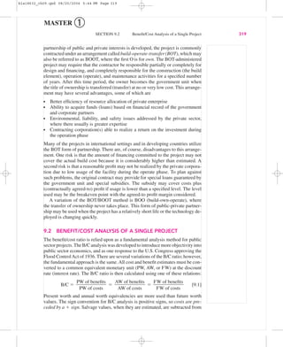 MASTER ➀
SECTION 9.2 Beneﬁt/Cost Analysis of a Single Project 319
partnership of public and private interests is developed, the project is commonly
contracted under an arrangement called build-operate-transfer (BOT), which may
also be referred to as BOOT, where the ﬁrst O is for own. The BOT-administered
project may require that the contractor be responsible partially or completely for
design and ﬁnancing, and completely responsible for the construction (the build
element), operation (operate), and maintenance activities for a speciﬁed number
of years. After this time period, the owner becomes the government unit when
the title of ownership is transferred (transfer) at no or very low cost. This arrange-
ment may have several advantages, some of which are
Better efﬁciency of resource allocation of private enterprise
Ability to acquire funds (loans) based on ﬁnancial record of the government
and corporate partners
Environmental, liability, and safety issues addressed by the private sector,
where there usually is greater expertise
Contracting corporation(s) able to realize a return on the investment during
the operation phase
Many of the projects in international settings and in developing countries utilize
the BOT form of partnership. There are, of course, disadvantages to this arrange-
ment. One risk is that the amount of ﬁnancing committed to the project may not
cover the actual build cost because it is considerably higher than estimated. A
second risk is that a reasonable proﬁt may not be realized by the private corpora-
tion due to low usage of the facility during the operate phase. To plan against
such problems, the original contract may provide for special loans guaranteed by
the government unit and special subsidies. The subsidy may cover costs plus
(contractually agreed-to) proﬁt if usage is lower than a speciﬁed level. The level
used may be the breakeven point with the agreed-to proﬁt margin considered.
A variation of the BOT/BOOT method is BOO (build-own-operate), where
the transfer of ownership never takes place. This form of public-private partner-
ship may be used when the project has a relatively short life or the technology de-
ployed is changing quickly.
9.2 BENEFIT/COST ANALYSIS OF A SINGLE PROJECT
The beneﬁt/cost ratio is relied upon as a fundamental analysis method for public
sector projects.The B/C analysis was developed to introduce more objectivity into
public sector economics, and as one response to the U.S. Congress approving the
Flood ControlAct of 1936. There are several variations of the B/C ratio; however,
the fundamental approach is the same.All cost and beneﬁt estimates must be con-
verted to a common equivalent monetary unit (PW, AW, or FW) at the discount
rate (interest rate). The B/C ratio is then calculated using one of these relations:
B/C ϭ ϭ ϭ [9.1]
Present worth and annual worth equivalencies are more used than future worth
values. The sign convention for B/C analysis is positive signs, so costs are pre-
ceded by a ϩ sign. Salvage values, when they are estimated, are subtracted from
FW of beneﬁts
ᎏᎏ
FW of costs
AW of beneﬁts
ᎏᎏ
AW of costs
PW of beneﬁts
ᎏᎏ
PW of costs
bla18632_ch09.qxd 08/20/2004 5:44 PM Page 319
 